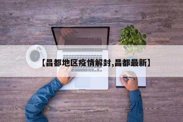 【昌都地区疫情解封,昌都最新】