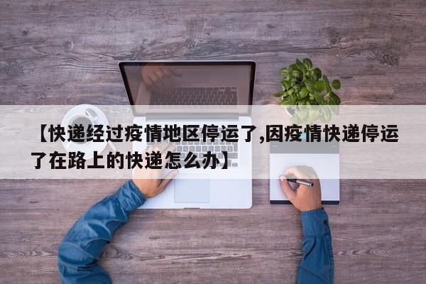 【快递经过疫情地区停运了,因疫情快递停运了在路上的快递怎么办】