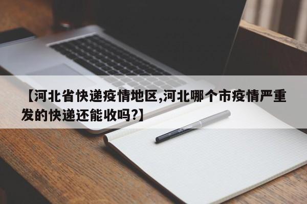 【河北省快递疫情地区,河北哪个市疫情严重发的快递还能收吗?】