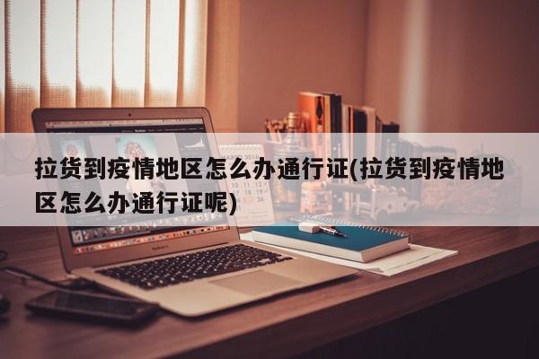 拉货到疫情地区怎么办通行证(拉货到疫情地区怎么办通行证呢)