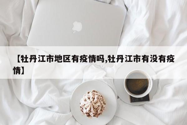 【牡丹江市地区有疫情吗,牡丹江市有没有疫情】