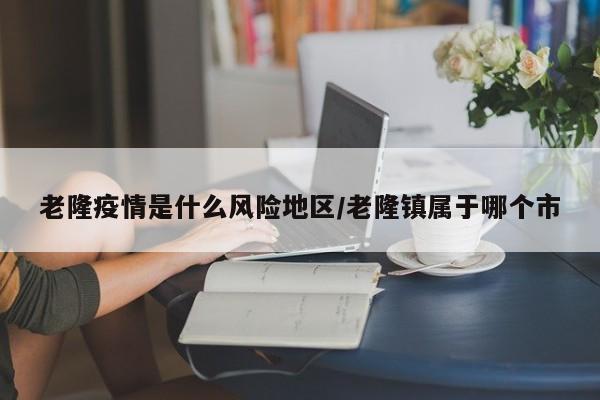 老隆疫情是什么风险地区/老隆镇属于哪个市