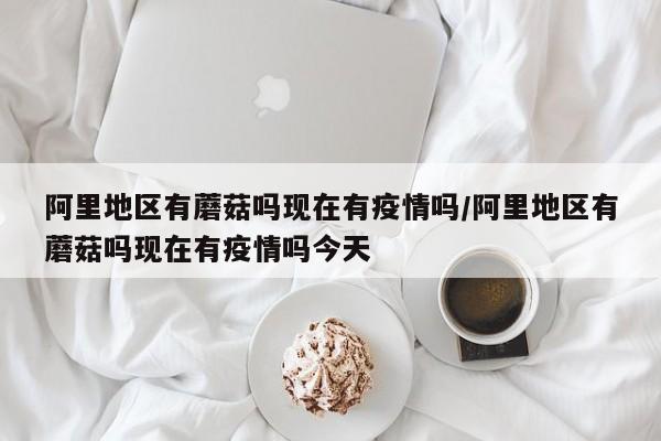 阿里地区有蘑菇吗现在有疫情吗/阿里地区有蘑菇吗现在有疫情吗今天