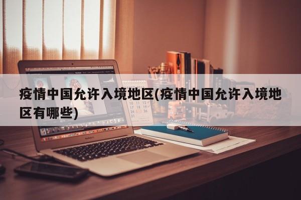 疫情中国允许入境地区(疫情中国允许入境地区有哪些)