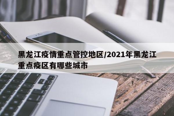 黑龙江疫情重点管控地区/2021年黑龙江重点疫区有哪些城市