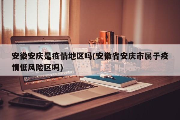 安徽安庆是疫情地区吗(安徽省安庆市属于疫情低风险区吗)