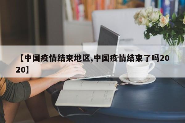 【中国疫情结束地区,中国疫情结束了吗2020】