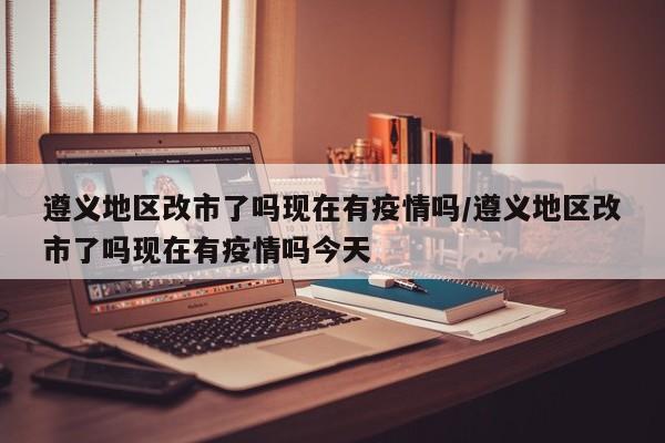 遵义地区改市了吗现在有疫情吗/遵义地区改市了吗现在有疫情吗今天