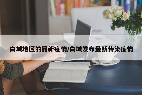 白城地区的最新疫情/白城发布最新传染疫情
