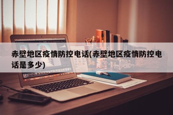 赤壁地区疫情防控电话(赤壁地区疫情防控电话是多少)
