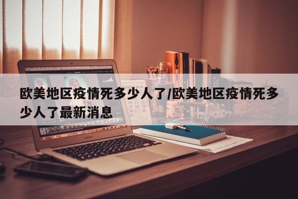 欧美地区疫情死多少人了/欧美地区疫情死多少人了最新消息