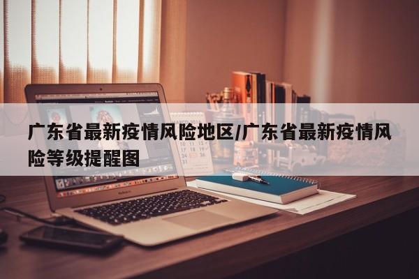 广东省最新疫情风险地区/广东省最新疫情风险等级提醒图