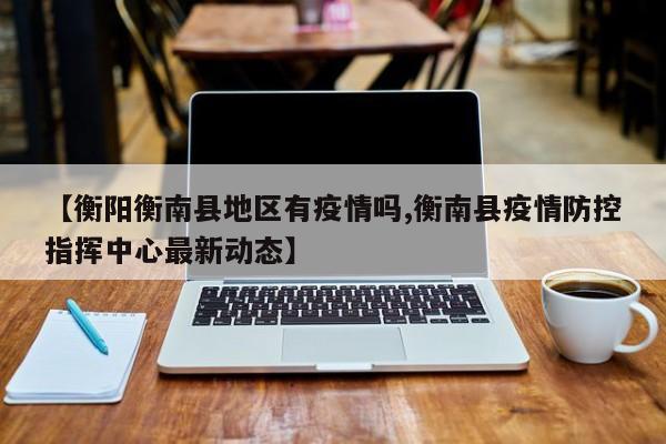【衡阳衡南县地区有疫情吗,衡南县疫情防控指挥中心最新动态】
