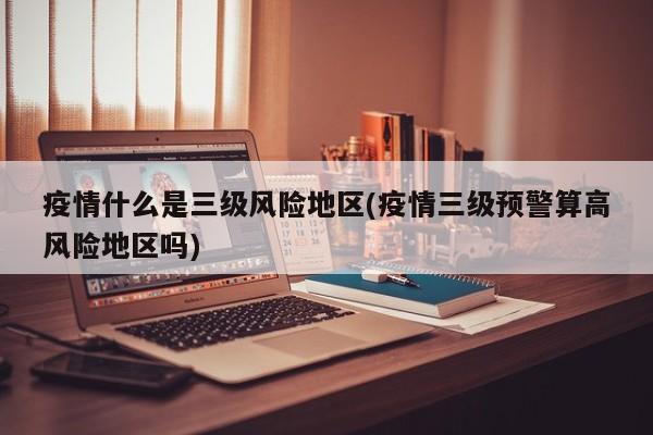 疫情什么是三级风险地区(疫情三级预警算高风险地区吗)
