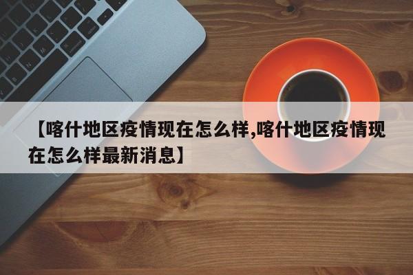 【喀什地区疫情现在怎么样,喀什地区疫情现在怎么样最新消息】