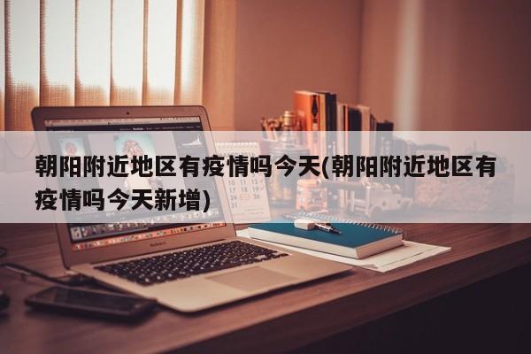 朝阳附近地区有疫情吗今天(朝阳附近地区有疫情吗今天新增)