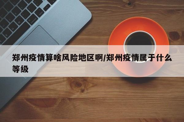 郑州疫情算啥风险地区啊/郑州疫情属于什么等级
