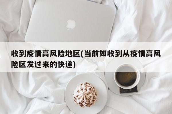 收到疫情高风险地区(当前如收到从疫情高风险区发过来的快递)