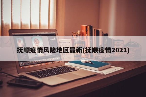 抚顺疫情风险地区最新(抚顺疫情2021)