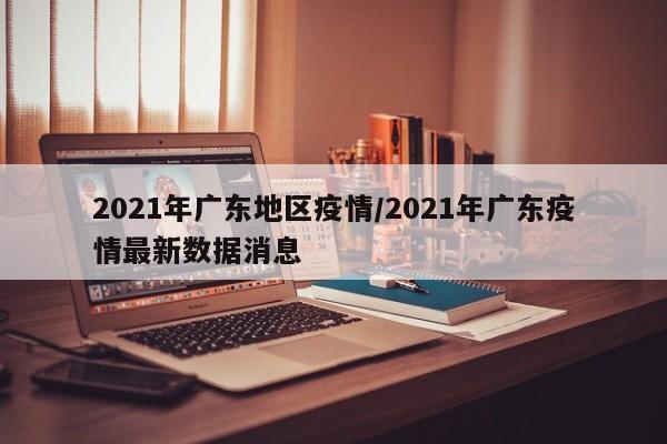 2021年广东地区疫情/2021年广东疫情最新数据消息