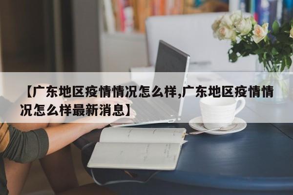 【广东地区疫情情况怎么样,广东地区疫情情况怎么样最新消息】