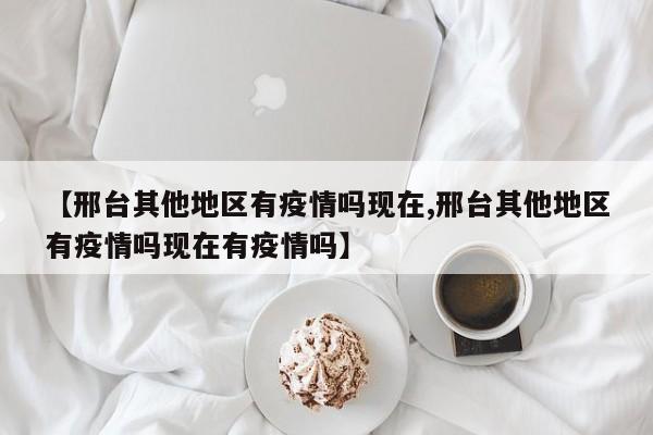 【邢台其他地区有疫情吗现在,邢台其他地区有疫情吗现在有疫情吗】