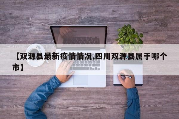 【双源县最新疫情情况,四川双源县属于哪个市】