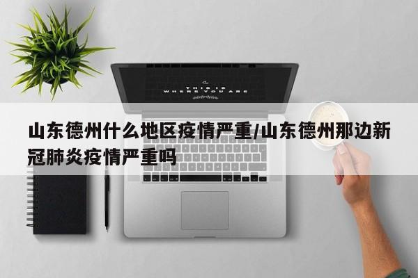 山东德州什么地区疫情严重/山东德州那边新冠肺炎疫情严重吗