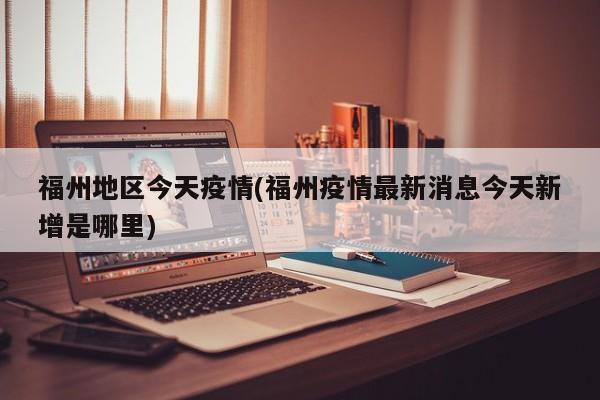 福州地区今天疫情(福州疫情最新消息今天新增是哪里)