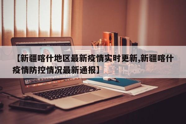 【新疆喀什地区最新疫情实时更新,新疆喀什疫情防控情况最新通报】