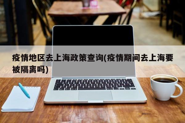 疫情地区去上海政策查询(疫情期间去上海要被隔离吗)