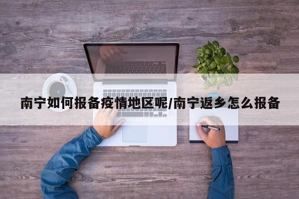 南宁如何报备疫情地区呢/南宁返乡怎么报备