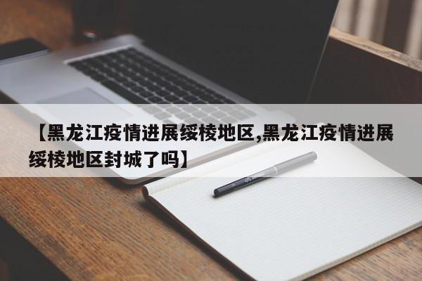 【黑龙江疫情进展绥棱地区,黑龙江疫情进展绥棱地区封城了吗】