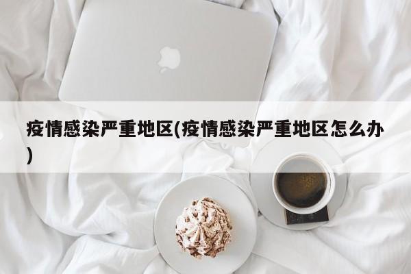 疫情感染严重地区(疫情感染严重地区怎么办)