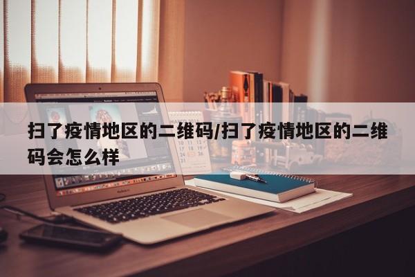 扫了疫情地区的二维码/扫了疫情地区的二维码会怎么样