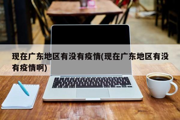 现在广东地区有没有疫情(现在广东地区有没有疫情啊)